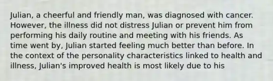 Julian, a cheerful and friendly man, was diagnosed with cancer. However, the illness did not distress Julian or prevent him from performing his daily routine and meeting with his friends. As time went by, Julian started feeling much better than before. In the context of the personality characteristics linked to health and illness, Julian's improved health is most likely due to his