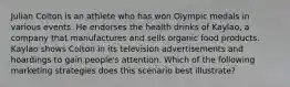 Julian Colton is an athlete who has won Olympic medals in various events. He endorses the health drinks of Kaylao, a company that manufactures and sells organic food products. Kaylao shows Colton in its television advertisements and hoardings to gain people's attention. Which of the following marketing strategies does this scenario best illustrate?