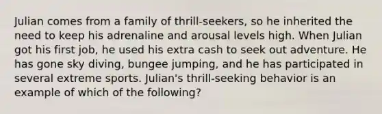 Julian comes from a family of thrill-seekers, so he inherited the need to keep his adrenaline and arousal levels high. When Julian got his first job, he used his extra cash to seek out adventure. He has gone sky diving, bungee jumping, and he has participated in several extreme sports. Julian's thrill-seeking behavior is an example of which of the following?