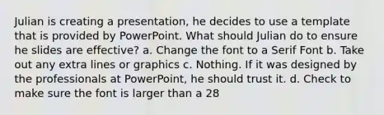 Julian is creating a presentation, he decides to use a template that is provided by PowerPoint. What should Julian do to ensure he slides are effective? a. Change the font to a Serif Font b. Take out any extra lines or graphics c. Nothing. If it was designed by the professionals at PowerPoint, he should trust it. d. Check to make sure the font is larger than a 28