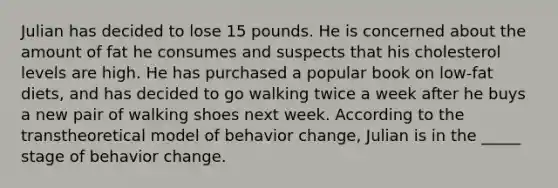 Julian has decided to lose 15 pounds. He is concerned about the amount of fat he consumes and suspects that his cholesterol levels are high. He has purchased a popular book on low-fat diets, and has decided to go walking twice a week after he buys a new pair of walking shoes next week. According to the transtheoretical model of behavior change, Julian is in the _____ stage of behavior change.