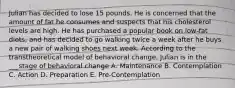 Julian has decided to lose 15 pounds. He is concerned that the amount of fat he consumes and suspects that his cholesterol levels are high. He has purchased a popular book on low-fat diets, and has decided to go walking twice a week after he buys a new pair of walking shoes next week. According to the transtheoretical model of behavioral change, Julian is in the ___stage of behavioral change A. Maintenance B. Contemplation C. Action D. Preparation E. Pre-Contemplation