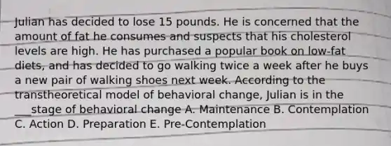 Julian has decided to lose 15 pounds. He is concerned that the amount of fat he consumes and suspects that his cholesterol levels are high. He has purchased a popular book on low-fat diets, and has decided to go walking twice a week after he buys a new pair of walking shoes next week. According to the transtheoretical model of behavioral change, Julian is in the ___stage of behavioral change A. Maintenance B. Contemplation C. Action D. Preparation E. Pre-Contemplation