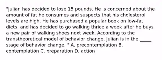 "Julian has decided to lose 15 pounds. He is concerned about the amount of fat he consumes and suspects that his cholesterol levels are high. He has purchased a popular book on low-fat diets, and has decided to go walking thrice a week after he buys a new pair of walking shoes next week. According to the transtheoretical model of behavior change, Julian is in the _____ stage of behavior change. " A. precontemplation B. contemplation C. preparation D. action