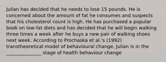 Julian has decided that he needs to lose 15 pounds. He is concerned about the amount of fat he consumes and suspects that his cholesterol count is high. He has purchased a popular book on low-fat diets and has decided that he will begin walking three times a week after he buys a new pair of walking shoes next week. According to Prochaska et al.'s (1992) transtheoretical model of behavioural change, Julian is in the _______________ stage of health behaviour change