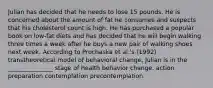 Julian has decided that he needs to lose 15 pounds. He is concerned about the amount of fat he consumes and suspects that his cholesterol count is high. He has purchased a popular book on low-fat diets and has decided that he will begin walking three times a week after he buys a new pair of walking shoes next week. According to Prochaska et al.'s (1992) transtheoretical model of behavioral change, Julian is in the _______________ stage of health behavior change. action preparation contemplation precontemplation