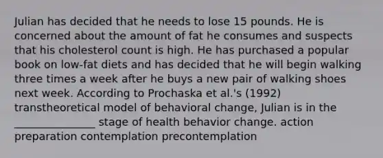 Julian has decided that he needs to lose 15 pounds. He is concerned about the amount of fat he consumes and suspects that his cholesterol count is high. He has purchased a popular book on low-fat diets and has decided that he will begin walking three times a week after he buys a new pair of walking shoes next week. According to Prochaska et al.'s (1992) transtheoretical model of behavioral change, Julian is in the _______________ stage of health behavior change. action preparation contemplation precontemplation