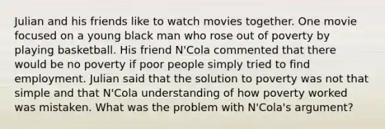 Julian and his friends like to watch movies together. One movie focused on a young black man who rose out of poverty by playing basketball. His friend N'Cola commented that there would be no poverty if poor people simply tried to find employment. Julian said that the solution to poverty was not that simple and that N'Cola understanding of how poverty worked was mistaken. What was the problem with N'Cola's argument?