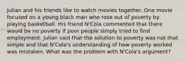 Julian and his friends like to watch movies together. One movie focused on a young black man who rose out of poverty by playing basketball. His friend N'Cola commented that there would be no poverty if poor people simply tried to find employment. Julian said that the solution to poverty was not that simple and that N'Cola's understanding of how poverty worked was mistaken. What was the problem with N'Cola's argument?