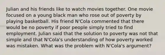 Julian and his friends like to watch movies together. One movie focused on a young black man who rose out of poverty by playing basketball. His friend N'Cola commented that there would be no poverty if poor people simply tried to find employment. Julian said that the solution to poverty was not that simple and that N'Cola's understanding of how poverty worked was mistaken. What was the problem with N'Cola's argument?