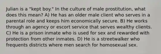 Julian is a "kept boy." In the culture of male prostitution, what does this mean? A) He has an older male client who serves in a parental role and keeps him economically secure. B) He works through an agency or escort service that serves wealthy clients. C) He is a prison inmate who is used for sex and rewarded with protection from other inmates. D) He is a streetwalker who frequents districts where men search for homosexual sex.