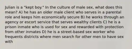 Julian is a "kept boy." In the culture of male sex, what does this mean? A) he has an older male client who serves in a parental role and keeps him economically secure B) he works through an agency or escort service that serves wealthy clients C) he is a prison inmate who is used for sex and rewarded with protection from other inmates D) he is a street-based sex worker who frequents districts where men search for other men to have sex with