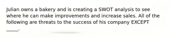 Julian owns a bakery and is creating a SWOT analysis to see where he can make improvements and increase sales. All of the following are threats to the success of his company EXCEPT _____.