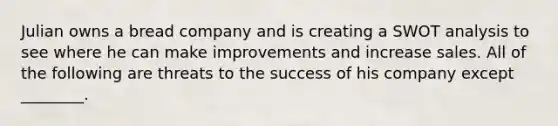 Julian owns a bread company and is creating a SWOT analysis to see where he can make improvements and increase sales. All of the following are threats to the success of his company except ________.