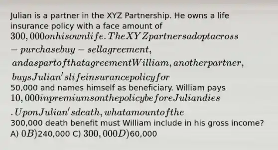 Julian is a partner in the XYZ Partnership. He owns a life insurance policy with a face amount of 300,000 on his own life. The XYZ partners adopt a cross-purchase buy-sell agreement, and as part of that agreement William, another partner, buys Julian's life insurance policy for50,000 and names himself as beneficiary. William pays 10,000 in premiums on the policy before Julian dies. Upon Julian's death, what amount of the300,000 death benefit must William include in his gross income? A) 0 B)240,000 C) 300,000 D)60,000