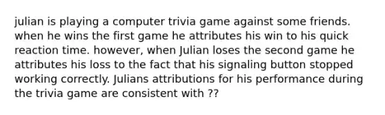 julian is playing a computer trivia game against some friends. when he wins the first game he attributes his win to his quick reaction time. however, when Julian loses the second game he attributes his loss to the fact that his signaling button stopped working correctly. Julians attributions for his performance during the trivia game are consistent with ??