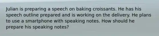 Julian is preparing a speech on baking croissants. He has his speech outline prepared and is working on the delivery. He plans to use a smartphone with speaking notes. How should he prepare his speaking notes?