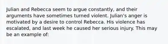 Julian and Rebecca seem to argue constantly, and their arguments have sometimes turned violent. Julian's anger is motivated by a desire to control Rebecca. His violence has escalated, and last week he caused her serious injury. This may be an example of: