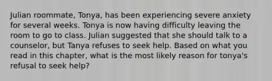 Julian roommate, Tonya, has been experiencing severe anxiety for several weeks. Tonya is now having difficulty leaving the room to go to class. Julian suggested that she should talk to a counselor, but Tanya refuses to seek help. Based on what you read in this chapter, what is the most likely reason for tonya's refusal to seek help?