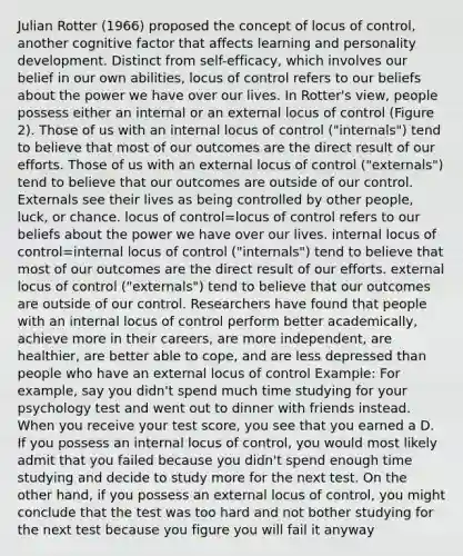 Julian Rotter (1966) proposed the concept of locus of control, another cognitive factor that affects learning and personality development. Distinct from self-efficacy, which involves our belief in our own abilities, locus of control refers to our beliefs about the power we have over our lives. In Rotter's view, people possess either an internal or an external locus of control (Figure 2). Those of us with an internal locus of control ("internals") tend to believe that most of our outcomes are the direct result of our efforts. Those of us with an external locus of control ("externals") tend to believe that our outcomes are outside of our control. Externals see their lives as being controlled by other people, luck, or chance. locus of control=locus of control refers to our beliefs about the power we have over our lives. internal locus of control=internal locus of control ("internals") tend to believe that most of our outcomes are the direct result of our efforts. external locus of control ("externals") tend to believe that our outcomes are outside of our control. Researchers have found that people with an internal locus of control perform better academically, achieve more in their careers, are more independent, are healthier, are better able to cope, and are less depressed than people who have an external locus of control Example: For example, say you didn't spend much time studying for your psychology test and went out to dinner with friends instead. When you receive your test score, you see that you earned a D. If you possess an internal locus of control, you would most likely admit that you failed because you didn't spend enough time studying and decide to study more for the next test. On the other hand, if you possess an external locus of control, you might conclude that the test was too hard and not bother studying for the next test because you figure you will fail it anyway