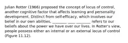 Julian Rotter (1966) proposed the concept of locus of control, another cognitive factor that affects learning and personality development. Distinct from self-efficacy, which involves our belief in our own abilities, ________ ____ ________ refers to our beliefs about the power we have over our lives. In Rotter's view, people possess either an internal or an external locus of control (Figure 11.12).