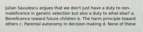 Julian Savulescu argues that we don't just have a duty to non-maleficence in genetic selection but also a duty to what else? a. Beneficence toward future children b. The harm principle toward others c. Parental autonomy in decision making d. None of these