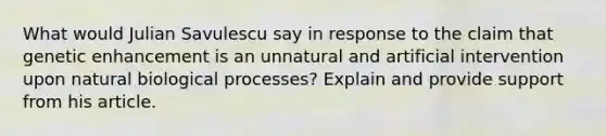 What would Julian Savulescu say in response to the claim that genetic enhancement is an unnatural and artificial intervention upon natural biological processes? Explain and provide support from his article.