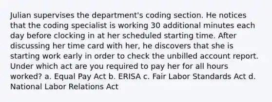 Julian supervises the department's coding section. He notices that the coding specialist is working 30 additional minutes each day before clocking in at her scheduled starting time. After discussing her time card with her, he discovers that she is starting work early in order to check the unbilled account report. Under which act are you required to pay her for all hours worked? a. Equal Pay Act b. ERISA c. Fair Labor Standards Act d. National Labor Relations Act
