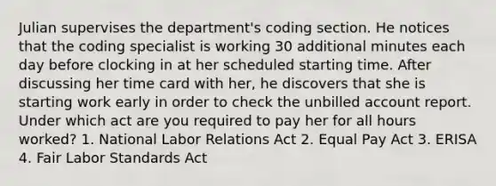 Julian supervises the department's coding section. He notices that the coding specialist is working 30 additional minutes each day before clocking in at her scheduled starting time. After discussing her time card with her, he discovers that she is starting work early in order to check the unbilled account report. Under which act are you required to pay her for all hours worked? 1. National Labor Relations Act 2. Equal Pay Act 3. ERISA 4. Fair Labor Standards Act