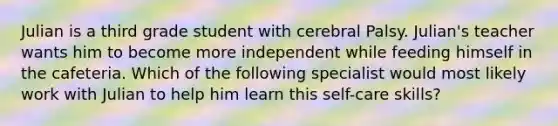 Julian is a third grade student with cerebral Palsy. Julian's teacher wants him to become more independent while feeding himself in the cafeteria. Which of the following specialist would most likely work with Julian to help him learn this self-care skills?