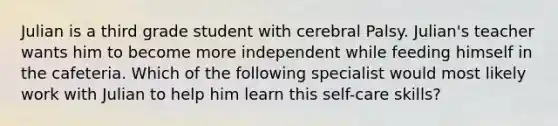 Julian is a third grade student with cerebral Palsy. Julian's teacher wants him to become more independent while feeding himself in the cafeteria. Which of the following specialist would most likely work with Julian to help him learn this self-care skills?