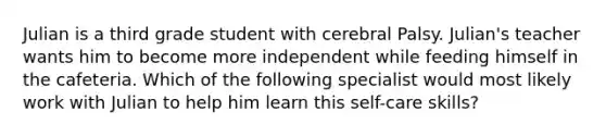 Julian is a third grade student with cerebral Palsy. Julian's teacher wants him to become more independent while feeding himself in the cafeteria. Which of the following specialist would most likely work with Julian to help him learn this self-care skills?