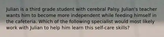 Julian is a third grade student with cerebral Palsy. Julian's teacher wants him to become more independent while feeding himself in the cafeteria. Which of the following specialist would most likely work with Julian to help him learn this self-care skills?