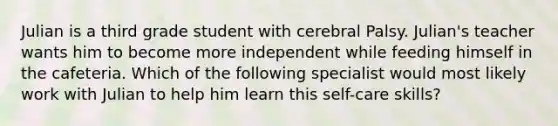 Julian is a third grade student with cerebral Palsy. Julian's teacher wants him to become more independent while feeding himself in the cafeteria. Which of the following specialist would most likely work with Julian to help him learn this self-care skills?