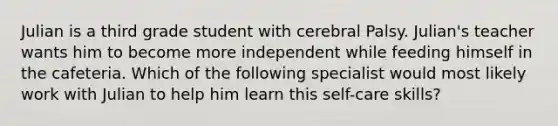 Julian is a third grade student with cerebral Palsy. Julian's teacher wants him to become more independent while feeding himself in the cafeteria. Which of the following specialist would most likely work with Julian to help him learn this self-care skills?