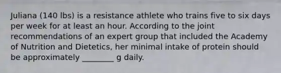 Juliana (140 lbs) is a resistance athlete who trains five to six days per week for at least an hour. According to the joint recommendations of an expert group that included the Academy of Nutrition and Dietetics, her minimal intake of protein should be approximately ________ g daily.