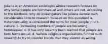 Juliana is an American sociologist whose research focuses on why some people are homosexual and others are not. According to the textbook, why do investigators like Juliana devote such considerable time to research focused on this question? a. Heterosexuality is considered the norm for most people in U.S. culture. b. Increasing numbers of people are becoming homosexual. c. It has only recently been learned that people are born homosexual. d. Various religious organizations funded such research to try to counter trends that they viewed as wrong.