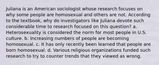 Juliana is an American sociologist whose research focuses on why some people are homosexual and others are not. According to the textbook, why do investigators like Juliana devote such considerable time to research focused on this question? a. Heterosexuality is considered the norm for most people in U.S. culture. b. Increasing numbers of people are becoming homosexual. c. It has only recently been learned that people are born homosexual. d. Various religious organizations funded such research to try to counter trends that they viewed as wrong.