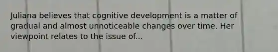 Juliana believes that cognitive development is a matter of gradual and almost unnoticeable changes over time. Her viewpoint relates to the issue of...