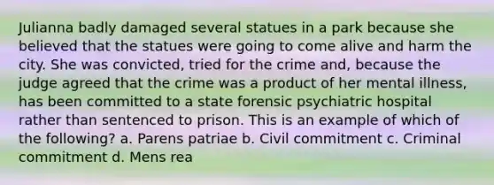 Julianna badly damaged several statues in a park because she believed that the statues were going to come alive and harm the city. She was convicted, tried for the crime and, because the judge agreed that the crime was a product of her mental illness, has been committed to a state forensic psychiatric hospital rather than sentenced to prison. This is an example of which of the following? a. Parens patriae b. Civil commitment c. Criminal commitment d. Mens rea