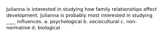 Julianna is interested in studying how family relationships affect development. Julianna is probably most interested in studying ____ influences. a. psychological b. sociocultural c. non-normative d. biological