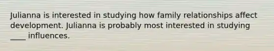 Julianna is interested in studying how family relationships affect development. Julianna is probably most interested in studying ____ influences.
