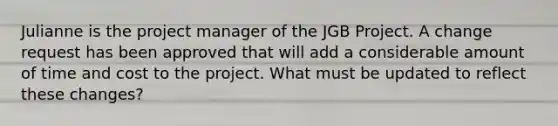 Julianne is the project manager of the JGB Project. A change request has been approved that will add a considerable amount of time and cost to the project. What must be updated to reflect these changes?