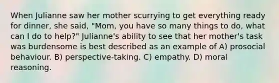 When Julianne saw her mother scurrying to get everything ready for dinner, she said, "Mom, you have so many things to do, what can I do to help?" Julianne's ability to see that her mother's task was burdensome is best described as an example of A) prosocial behaviour. B) perspective-taking. C) empathy. D) moral reasoning.