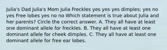 Julia's Dad Julia's Mom Julia Freckles yes yes yes dimples; yes no yes Free lobes yes no no Which statement is true about Julia and her parents? Circle the correct answer. A. They all have at least one dominant allele for freckles. B. They all have at least one dominant allele for cheek dimples. C. They all have at least one dominant allele for free ear lobes.