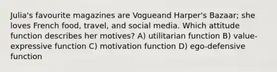 Julia's favourite magazines are Vogueand Harper's Bazaar; she loves French food, travel, and social media. Which attitude function describes her motives? A) utilitarian function B) value-expressive function C) motivation function D) ego-defensive function