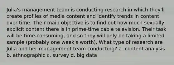 Julia's management team is conducting research in which they'll create profiles of media content and identify trends in content over time. Their main objective is to find out how much sexually explicit content there is in prime-time cable television. Their task will be time-consuming, and so they will only be taking a limited sample (probably one week's worth). What type of research are Julia and her management team conducting? a. content analysis b. ethnographic c. survey d. big data