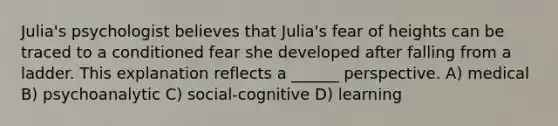 Julia's psychologist believes that Julia's fear of heights can be traced to a conditioned fear she developed after falling from a ladder. This explanation reflects a ______ perspective. A) medical B) psychoanalytic C) social-cognitive D) learning