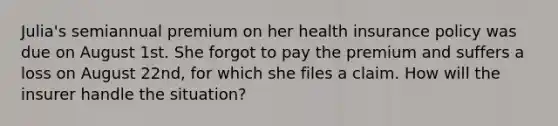 Julia's semiannual premium on her health insurance policy was due on August 1st. She forgot to pay the premium and suffers a loss on August 22nd, for which she files a claim. How will the insurer handle the situation?