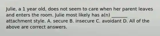 Julie, a 1 year old, does not seem to care when her parent leaves and enters the room. Julie most likely has a(n) _______ attachment style. A. secure B. insecure C. avoidant D. All of the above are correct answers.